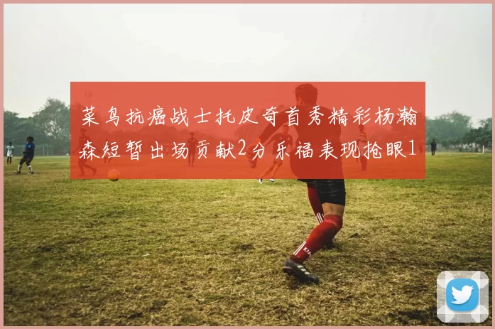 菜鸟抗癌战士托皮奇首秀精彩杨瀚森短暂出场贡献2分乐福表现抢眼14分钟斩获11分2助