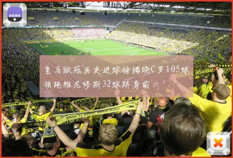 皇马欧冠历史进球榜揭晓C罗105球领跑维尼修斯32球跻身前六
