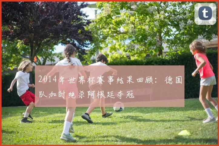 2014年世界杯赛事结果回顾:德国队加时绝杀阿根廷夺冠