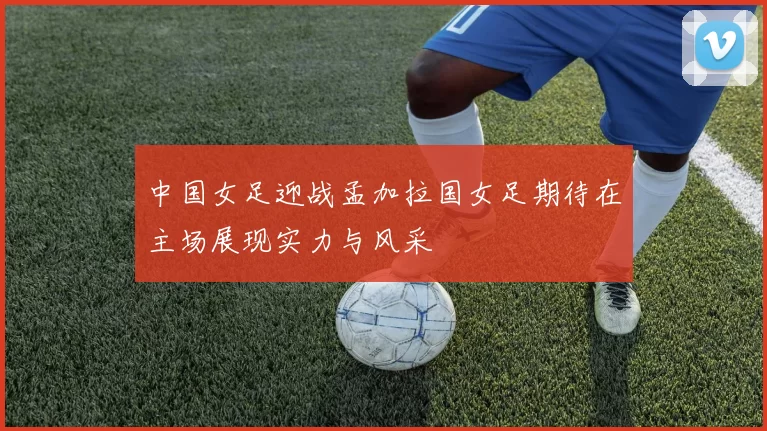 中国女足迎战孟加拉国女足期待在主场展现实力与风采