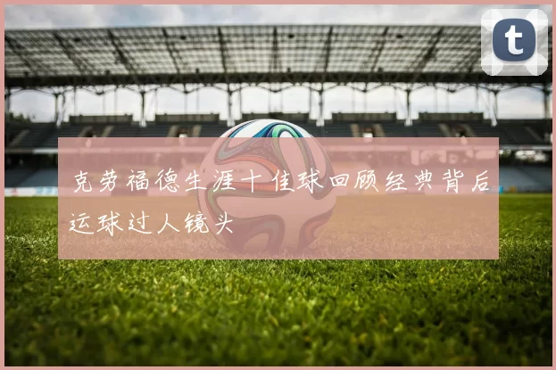 克劳福德生涯十佳球回顾经典背后运球过人镜头