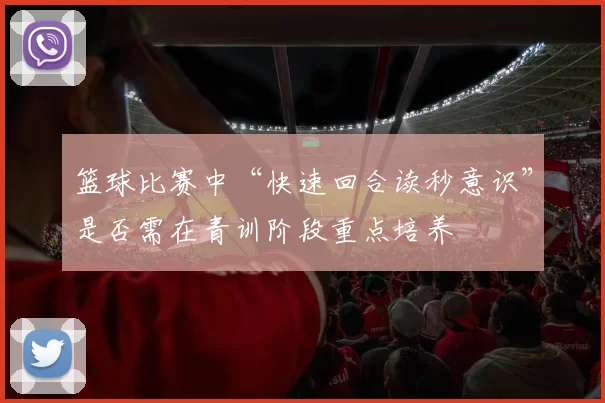 篮球比赛中“快速回合读秒意识”是否需在青训阶段重点培养