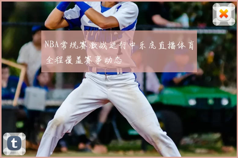 NBA常规赛激战进行中乐虎直播体育全程覆盖赛事动态