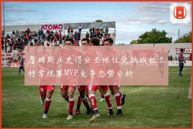 詹姆斯历史得分王地位受挑战杜兰特常规赛MVP竞争态势分析