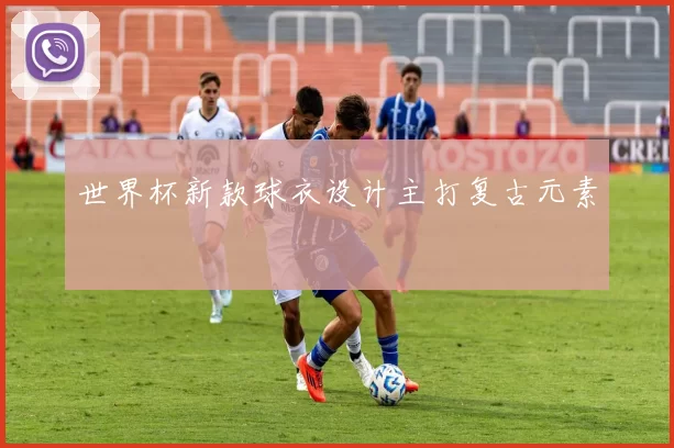 世界杯新款球衣设计主打复古元素