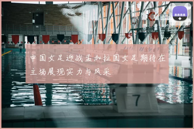 中国女足迎战孟加拉国女足期待在主场展现实力与风采