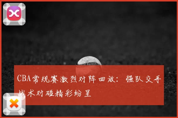 CBA常规赛激烈对阵回放：强队交手战术对碰精彩纷呈