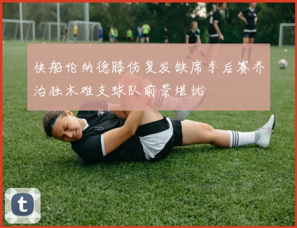 快船伦纳德膝伤复发缺席季后赛乔治独木难支球队前景堪忧