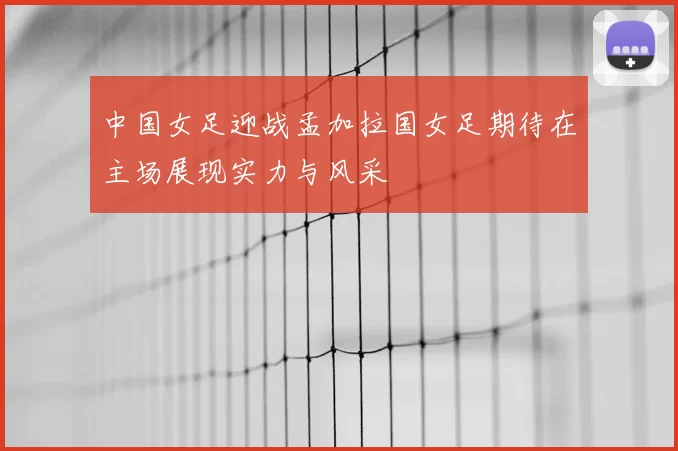 中国女足迎战孟加拉国女足期待在主场展现实力与风采