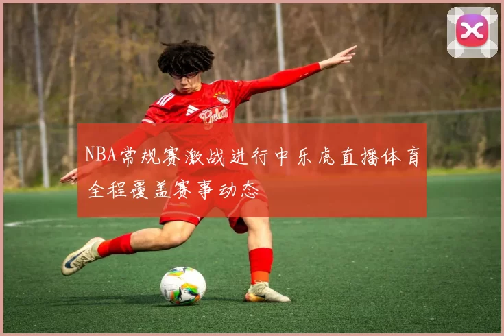 NBA常规赛激战进行中乐虎直播体育全程覆盖赛事动态