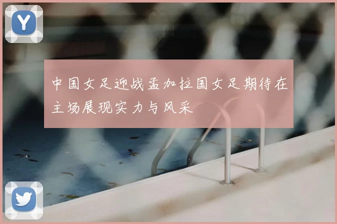 中国女足迎战孟加拉国女足期待在主场展现实力与风采