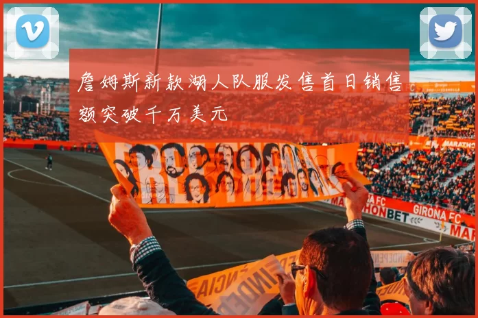 詹姆斯新款湖人队服发售首日销售额突破千万美元