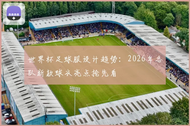 世界杯足球服设计趋势:2026年各队新款球衣亮点抢先看