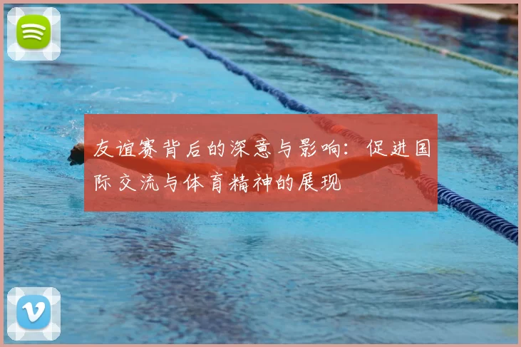 友谊赛背后的深意与影响：促进国际交流与体育精神的展现