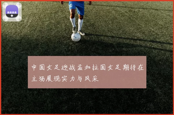 中国女足迎战孟加拉国女足期待在主场展现实力与风采