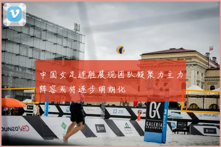 中国女足连胜展现团队凝聚力主力阵容或将逐步明朗化