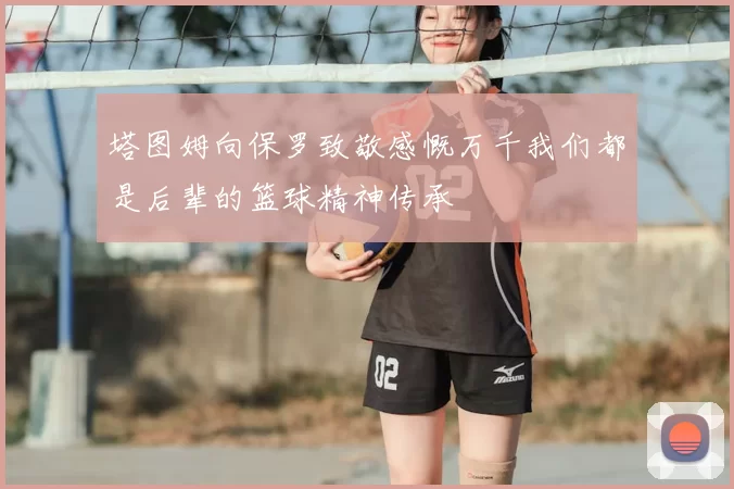 塔图姆向保罗致敬感慨万千我们都是后辈的篮球精神传承