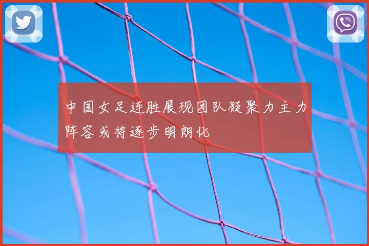 中国女足连胜展现团队凝聚力主力阵容或将逐步明朗化