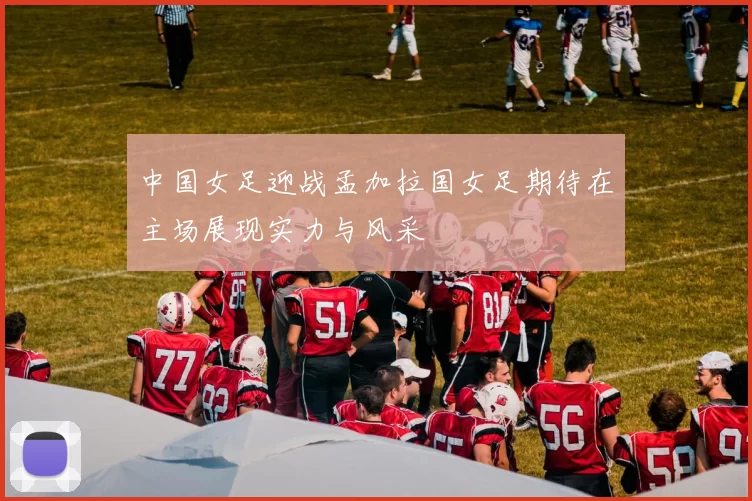中国女足迎战孟加拉国女足期待在主场展现实力与风采