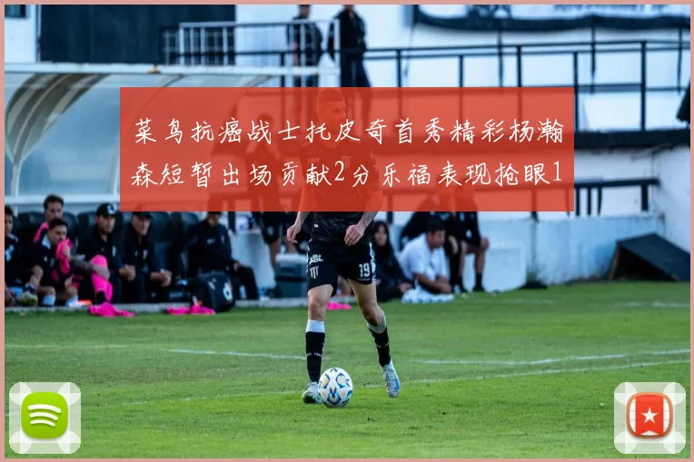 菜鸟抗癌战士托皮奇首秀精彩杨瀚森短暂出场贡献2分乐福表现抢眼14分钟斩获11分2助
